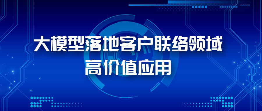 三大应用场景，带您体验AI大模型在客户联络领域的价值